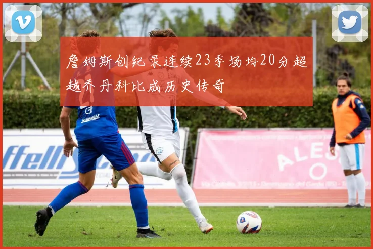 詹姆斯创纪录连续23季场均20分超越乔丹科比成历史传奇