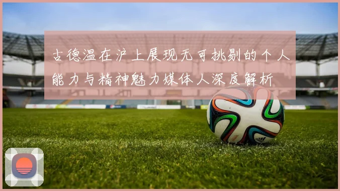 古德温在沪上展现无可挑剔的个人能力与精神魅力媒体人深度解析