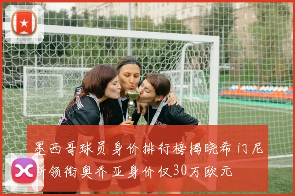 墨西哥球员身价排行榜揭晓希门尼斯领衔奥乔亚身价仅30万欧元