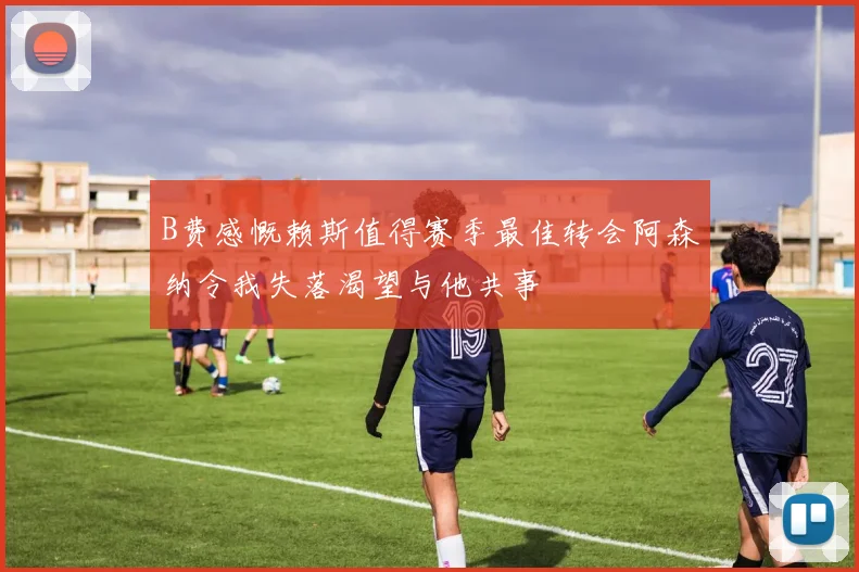 B费感慨赖斯值得赛季最佳转会阿森纳令我失落渴望与他共事