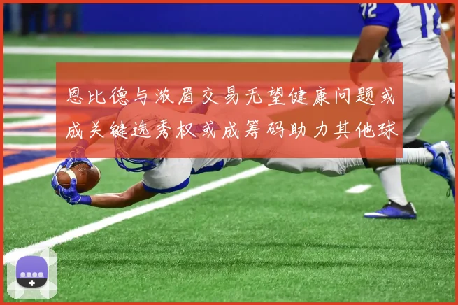 恩比德与浓眉交易无望健康问题或成关键选秀权或成筹码助力其他球队接手