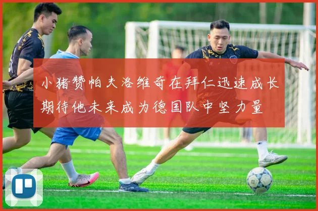 小猪赞帕夫洛维奇在拜仁迅速成长期待他未来成为德国队中坚力量