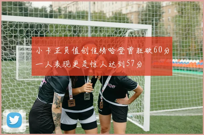小卡正负值创佳绩哈登曾狂砍60分一人表现更是惊人达到57分