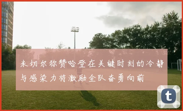 米切尔称赞哈登在关键时刻的冷静与感染力将激励全队奋勇向前