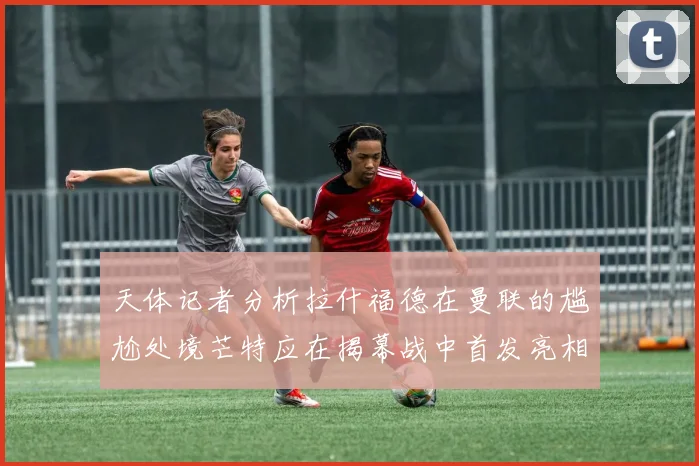 天体记者分析拉什福德在曼联的尴尬处境芒特应在揭幕战中首发亮相