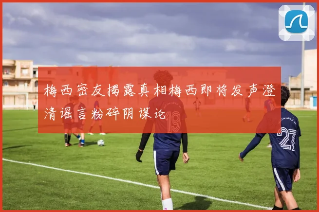 梅西密友揭露真相梅西即将发声澄清谣言粉碎阴谋论