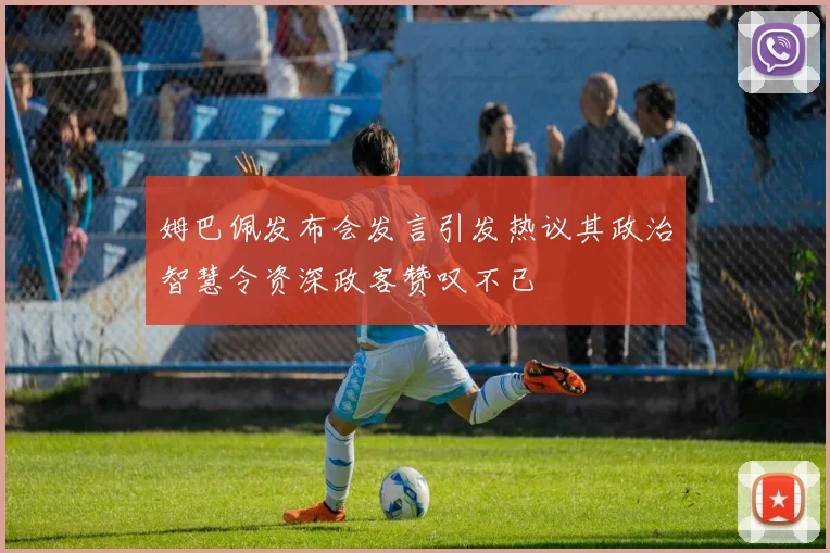姆巴佩发布会发言引发热议其政治智慧令资深政客赞叹不已