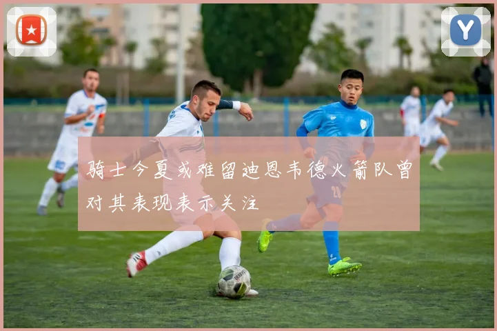 骑士今夏或难留迪恩韦德火箭队曾对其表现表示关注