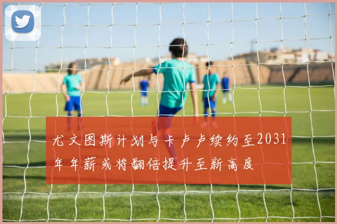 尤文图斯计划与卡卢卢续约至2031年年薪或将翻倍提升至新高度