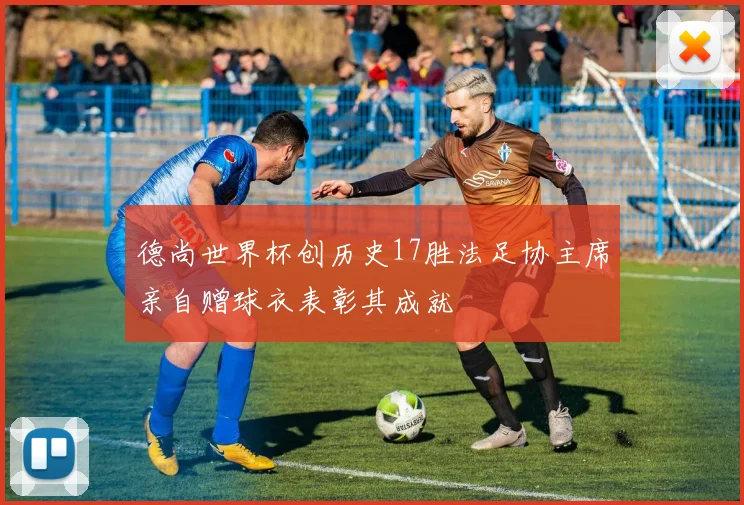 德尚世界杯创历史17胜法足协主席亲自赠球衣表彰其成就