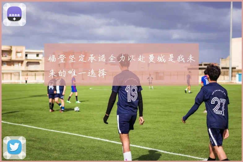 福登坚定承诺全力以赴曼城是我未来的唯一选择