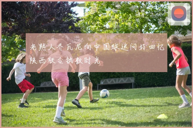 老熟人乔瓦尼向中国球迷问好回忆陕西联合执教时光