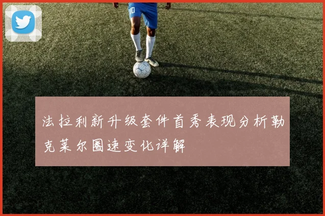 法拉利新升级套件首秀表现分析勒克莱尔圈速变化详解