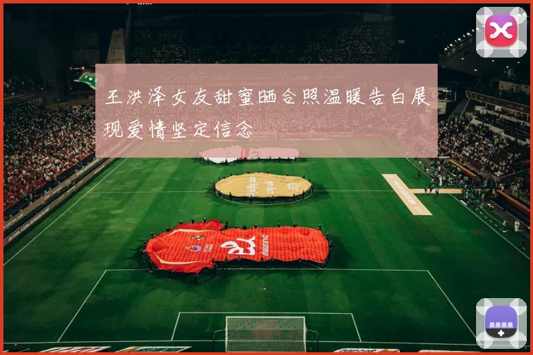王洪泽女友甜蜜晒合照温暖告白展现爱情坚定信念