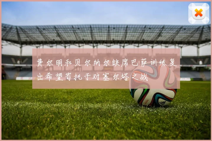 费尔明和贝尔纳尔缺席巴萨训练复出希望寄托于对塞尔塔之战