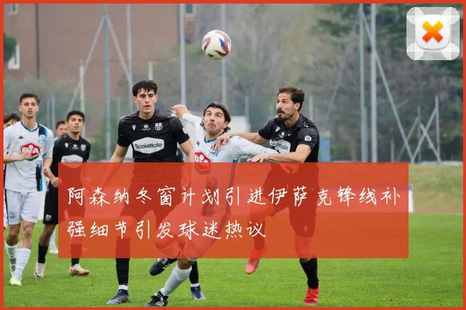 阿森纳冬窗计划引进伊萨克锋线补强细节引发球迷热议