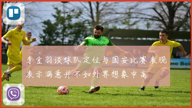 李金羽谈球队定位与国安比赛表现表示满意并不如外界想象中高