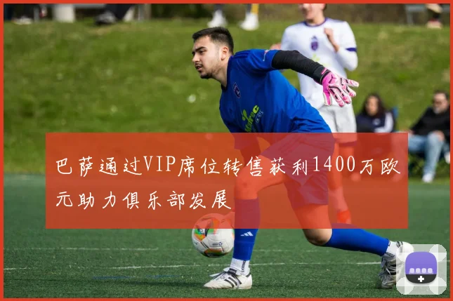 巴萨通过VIP席位转售获利1400万欧元助力俱乐部发展