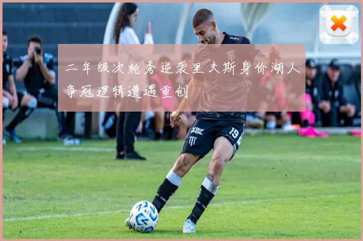 二年级次轮秀逆袭里夫斯身价湖人争冠逻辑遭遇重创