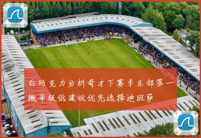白巧克力分析奇才下赛季东部第一概率极低建议优先选择迪班萨