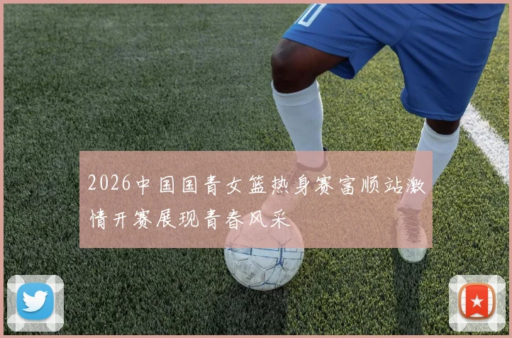 2026中国国青女篮热身赛富顺站激情开赛展现青春风采