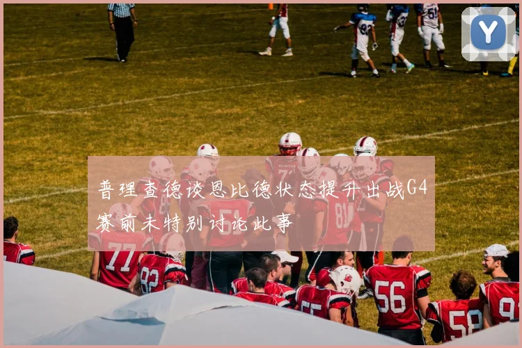 普理查德谈恩比德状态提升出战G4赛前未特别讨论此事