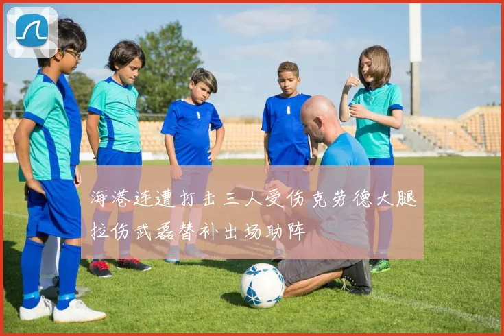 海港连遭打击三人受伤克劳德大腿拉伤武磊替补出场助阵