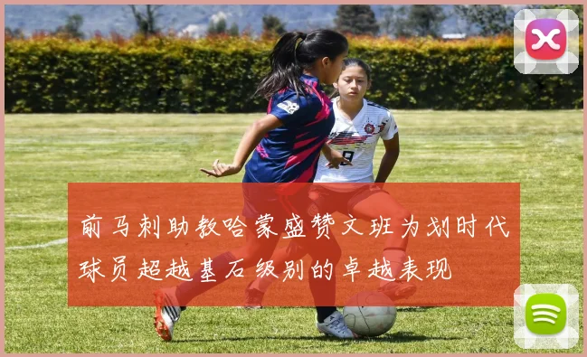 前马刺助教哈蒙盛赞文班为划时代球员超越基石级别的卓越表现
