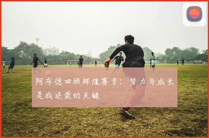阿布德回顾辉煌赛季：努力与成长是我逆袭的关键