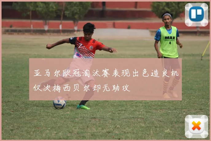 亚马尔欧冠淘汰赛表现出色造良机仅次梅西贝尔却无助攻