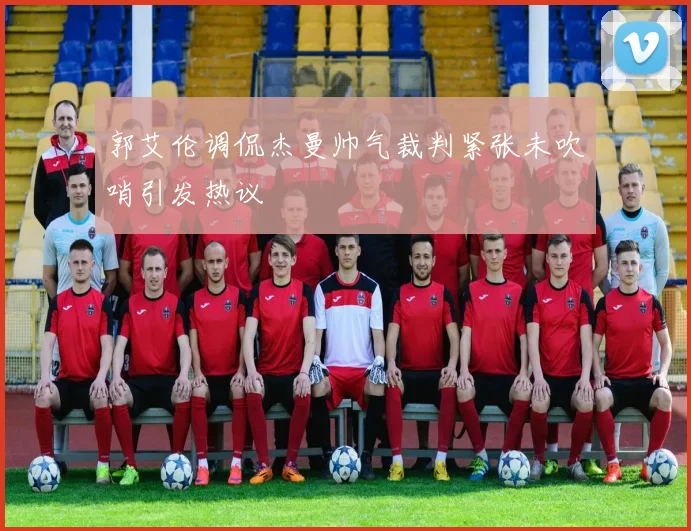 郭艾伦调侃杰曼帅气裁判紧张未吹哨引发热议