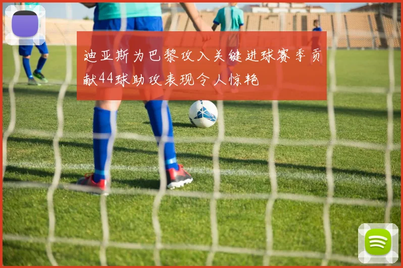 迪亚斯为巴黎攻入关键进球赛季贡献44球助攻表现令人惊艳