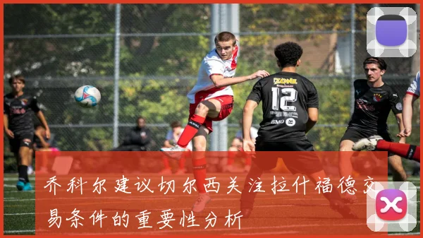 乔科尔建议切尔西关注拉什福德交易条件的重要性分析