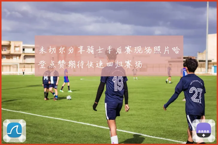 米切尔分享骑士季后赛现场照片哈登点赞期待快速回归赛场
